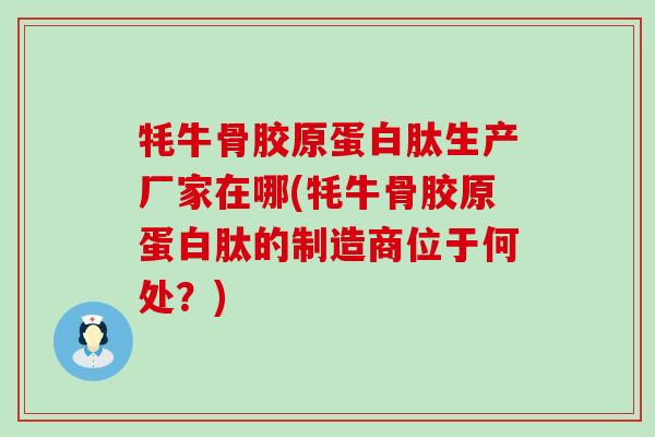 牦牛骨胶原蛋白肽生产厂家在哪(牦牛骨胶原蛋白肽的制造商位于何处？)