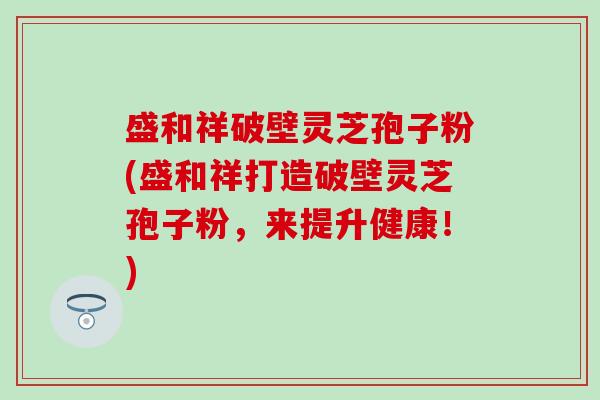 盛和祥破壁灵芝孢子粉(盛和祥打造破壁灵芝孢子粉，来提升健康！)