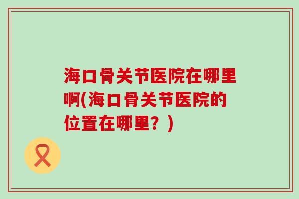 海口骨关节医院在哪里啊(海口骨关节医院的位置在哪里？)