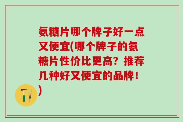 氨糖片哪个牌子好一点又便宜(哪个牌子的氨糖片性价比更高？推荐几种好又便宜的品牌！)