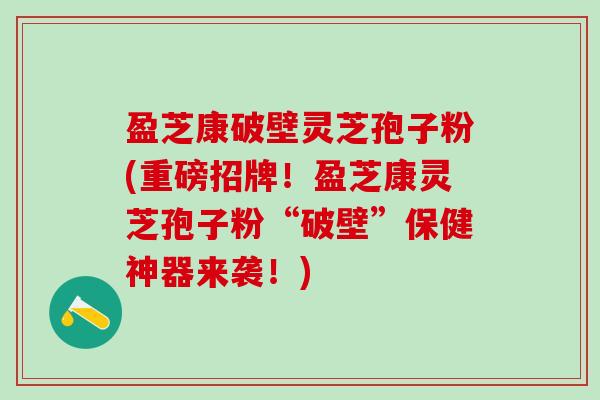 盈芝康破壁灵芝孢子粉(重磅招牌！盈芝康灵芝孢子粉“破壁”保健神器来袭！)