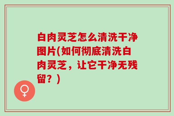 白肉灵芝怎么清洗干净图片(如何彻底清洗白肉灵芝，让它干净无残留？)