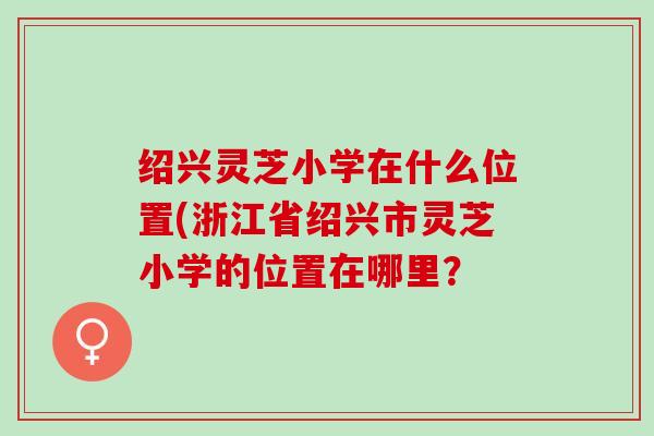 绍兴灵芝小学在什么位置(浙江省绍兴市灵芝小学的位置在哪里？