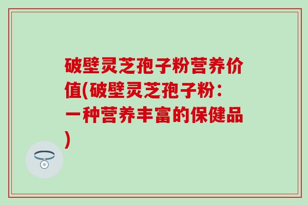 破壁灵芝孢子粉营养价值(破壁灵芝孢子粉：一种营养丰富的保健品)