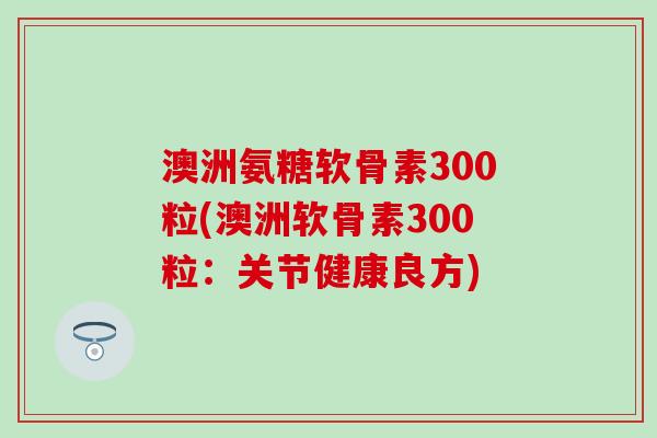 澳洲氨糖软骨素300粒(澳洲软骨素300粒：关节健康良方)