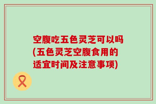 空腹吃五色灵芝可以吗(五色灵芝空腹食用的适宜时间及注意事项)
