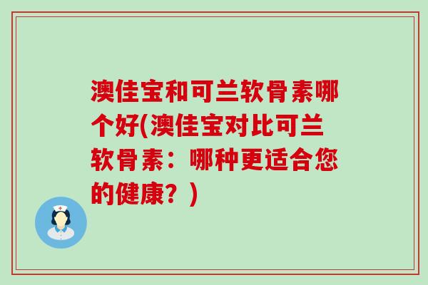 澳佳宝和可兰软骨素哪个好(澳佳宝对比可兰软骨素：哪种更适合您的健康？)