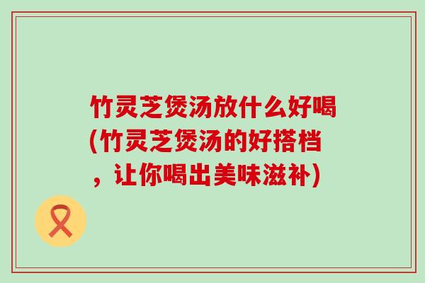 竹灵芝煲汤放什么好喝(竹灵芝煲汤的好搭档，让你喝出美味滋补)
