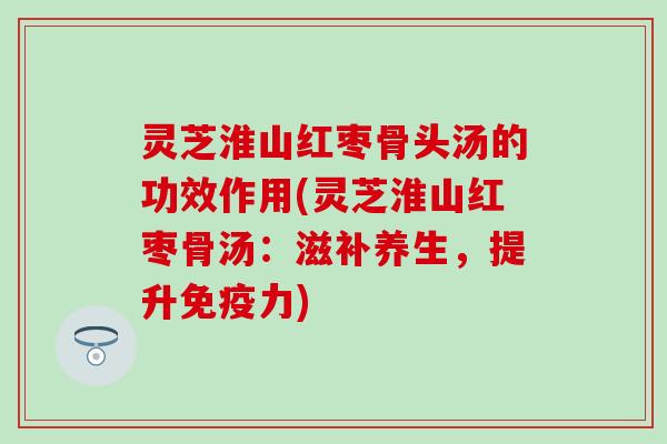 灵芝淮山红枣骨头汤的功效作用(灵芝淮山红枣骨汤：滋补养生，提升免疫力)