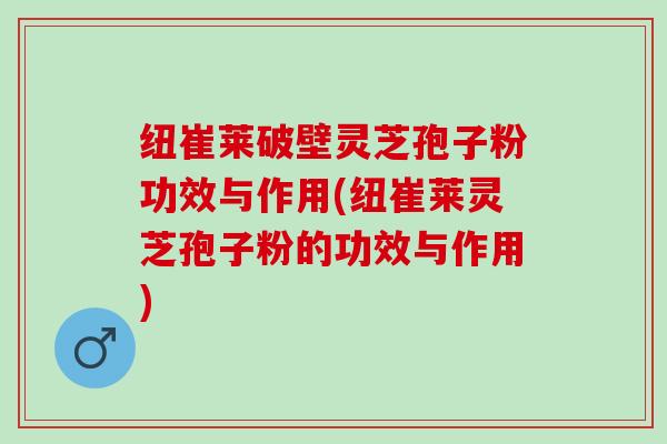 纽崔莱破壁灵芝孢子粉功效与作用(纽崔莱灵芝孢子粉的功效与作用)