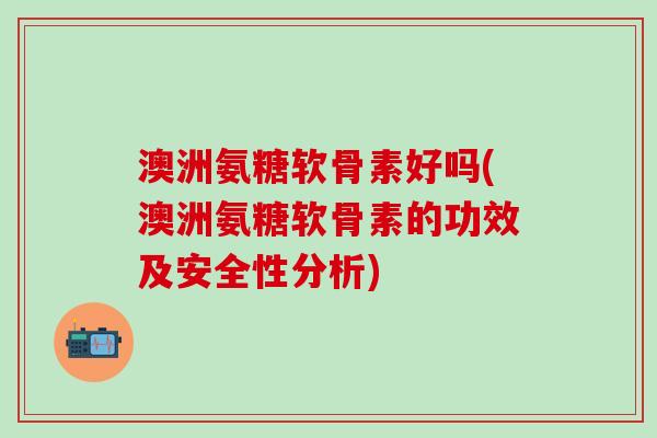 澳洲氨糖软骨素好吗(澳洲氨糖软骨素的功效及安全性分析)