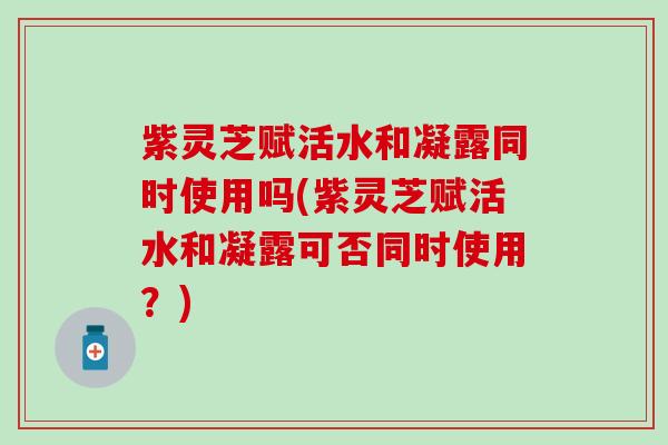 紫灵芝赋活水和凝露同时使用吗(紫灵芝赋活水和凝露可否同时使用？)