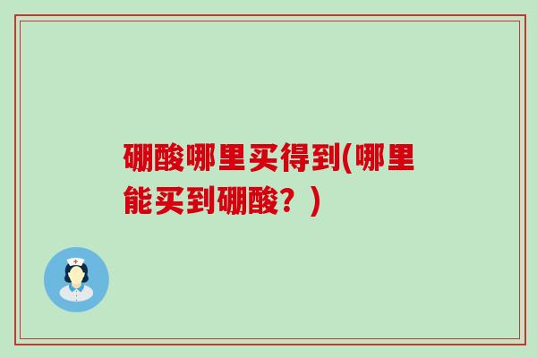 硼酸哪里买得到(哪里能买到硼酸？)
