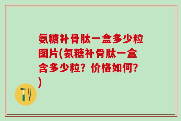 氨糖补骨肽一盒多少粒图片(氨糖补骨肽一盒含多少粒？价格如何？)