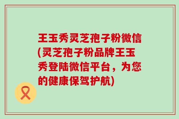 王玉秀灵芝孢子粉微信(灵芝孢子粉品牌王玉秀登陆微信平台，为您的健康保驾护航)