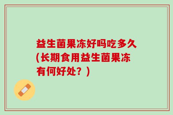 益生菌果冻好吗吃多久(长期食用益生菌果冻有何好处?) 益生菌果冻好吗吃多久(长期食用益生菌果冻有何好处?)