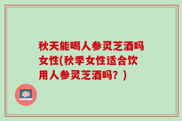 秋天能喝人参灵芝酒吗女性(秋季女性适合饮用人参灵芝酒吗？)