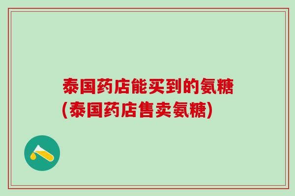 泰国药店能买到的氨糖(泰国药店售卖氨糖)