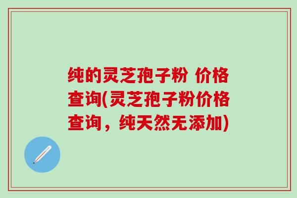 纯的灵芝孢子粉 价格查询(灵芝孢子粉价格查询，纯天然无添加)