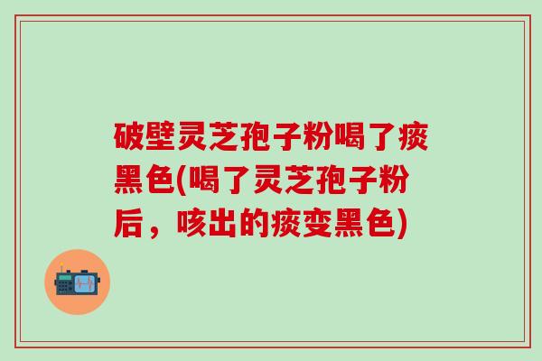 破壁灵芝孢子粉喝了痰黑色(喝了灵芝孢子粉后，咳出的痰变黑色)