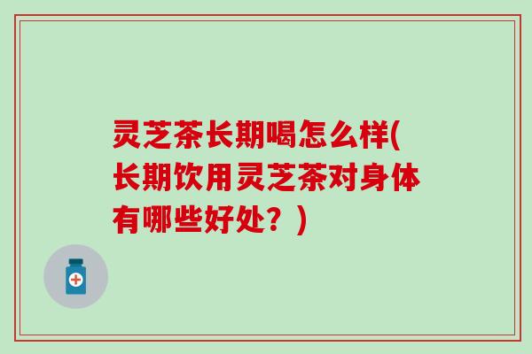 灵芝茶长期喝怎么样(长期饮用灵芝茶对身体有哪些好处？)