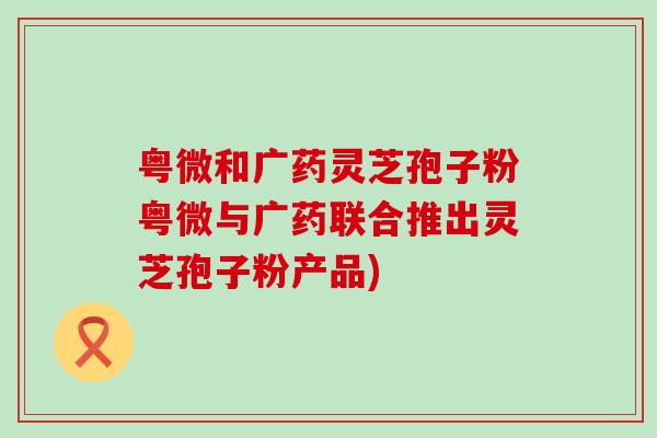 粤微和广药灵芝孢子粉粤微与广药联合推出灵芝孢子粉产品)