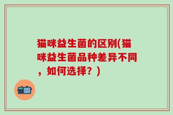 猫咪益生菌的区别(猫咪益生菌品种差异不同,如何选择?) 猫咪益生菌的区别(猫咪益生菌品种差异不同,如何选择?)