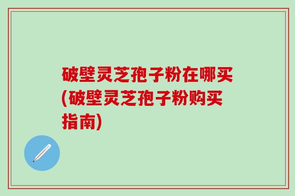 破壁灵芝孢子粉在哪买(破壁灵芝孢子粉购买指南)