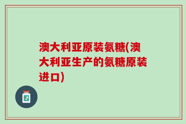 澳大利亚原装氨糖(澳大利亚生产的氨糖原装进口)