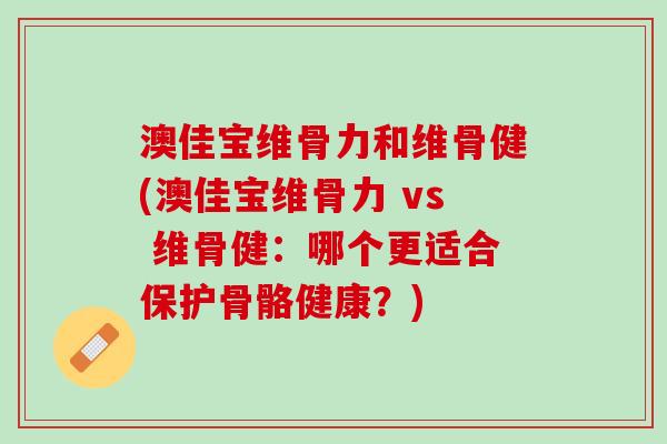 澳佳宝维骨力和维骨健(澳佳宝维骨力 vs 维骨健：哪个更适合保护骨骼健康？)