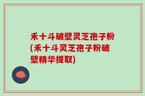 禾十斗破壁灵芝孢子粉(禾十斗灵芝孢子粉破壁精华提取)