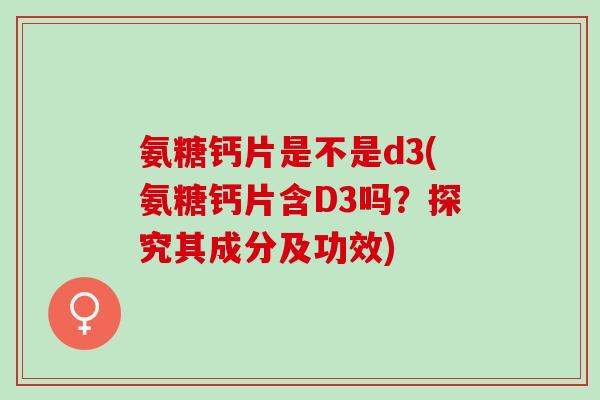 氨糖钙片是不是d3(氨糖钙片含D3吗？探究其成分及功效)