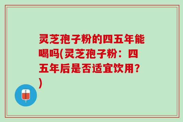 灵芝孢子粉的四五年能喝吗(灵芝孢子粉：四五年后是否适宜饮用？)