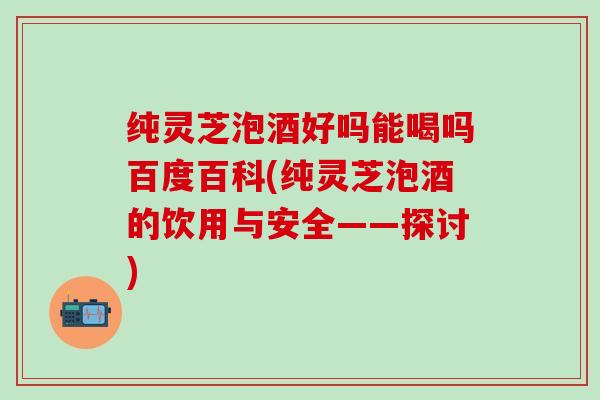 纯灵芝泡酒好吗能喝吗百度百科(纯灵芝泡酒的饮用与安全——探讨)