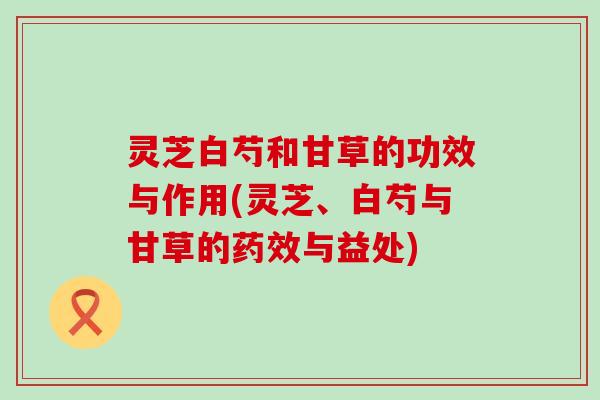 灵芝白芍和甘草的功效与作用(灵芝、白芍与甘草的药效与益处)
