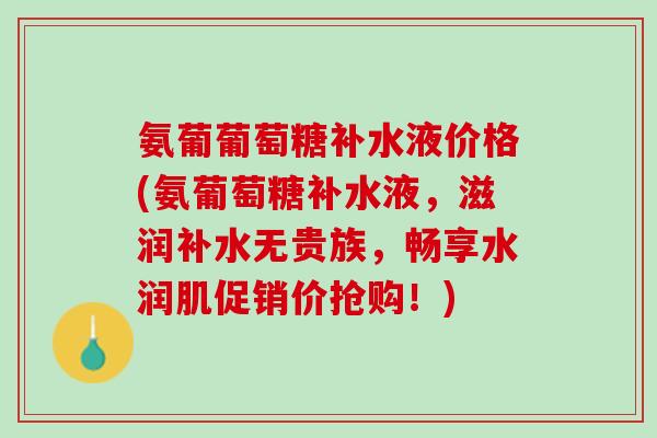 氨葡葡萄糖补水液价格(氨葡萄糖补水液，滋润补水无贵族，畅享水润肌促销价抢购！)