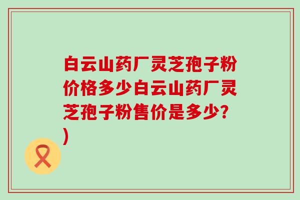 白云山药厂灵芝孢子粉价格多少白云山药厂灵芝孢子粉售价是多少？)
