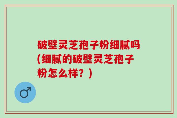 破壁灵芝孢子粉细腻吗(细腻的破壁灵芝孢子粉怎么样?) 破壁灵芝孢子粉细腻吗(细腻的破壁灵芝孢子粉怎么样?)