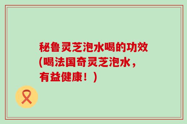 秘鲁灵芝泡水喝的功效(喝法国奇灵芝泡水，有益健康！)