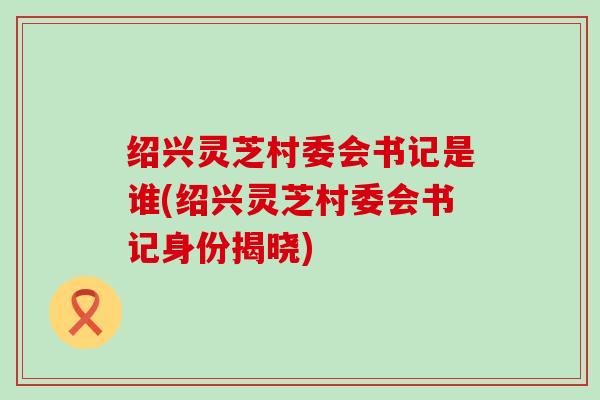 绍兴灵芝村委会书记是谁(绍兴灵芝村委会书记身份揭晓)
