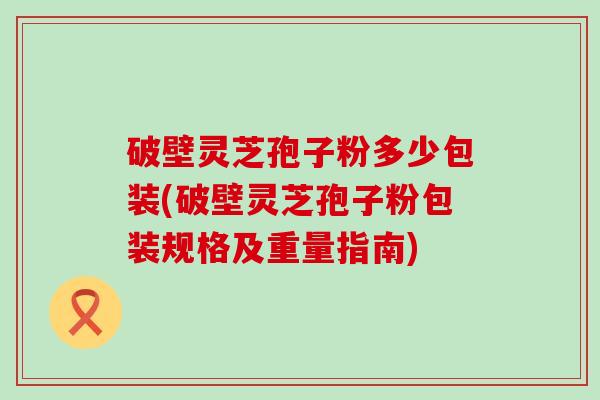破壁灵芝孢子粉多少包装(破壁灵芝孢子粉包装规格及重量指南)