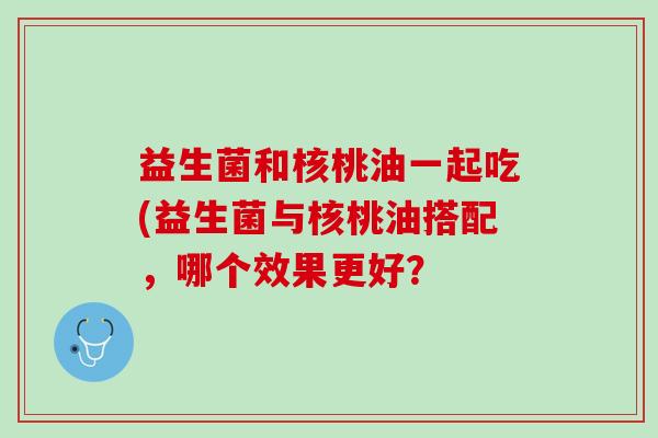 益生菌和核桃油一起吃(益生菌与核桃油搭配，哪个效果更好？