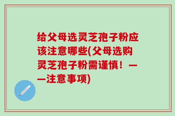给父母选灵芝孢子粉应该注意哪些(父母选购灵芝孢子粉需谨慎！——注意事项)