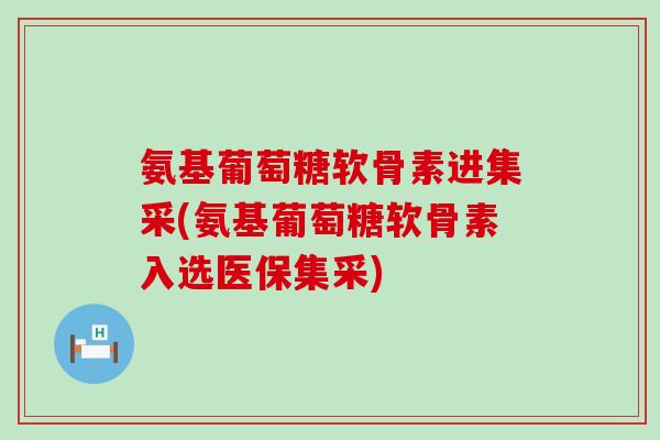 氨基葡萄糖软骨素进集采(氨基葡萄糖软骨素入选医保集采)