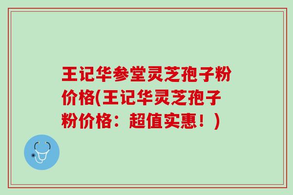 王记华参堂灵芝孢子粉价格(王记华灵芝孢子粉价格：超值实惠！)