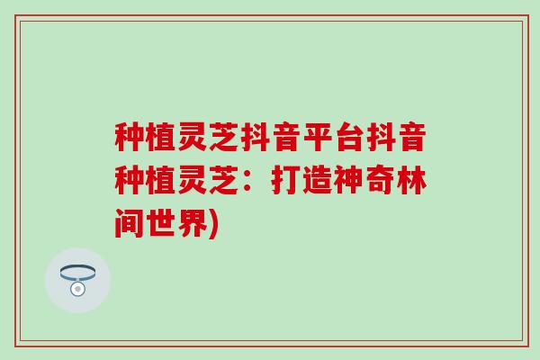 种植灵芝抖音平台抖音种植灵芝：打造神奇林间世界)