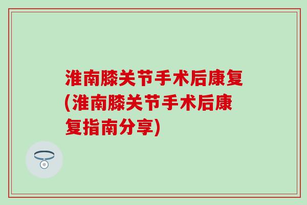 淮南膝关节手术后康复(淮南膝关节手术后康复指南分享)