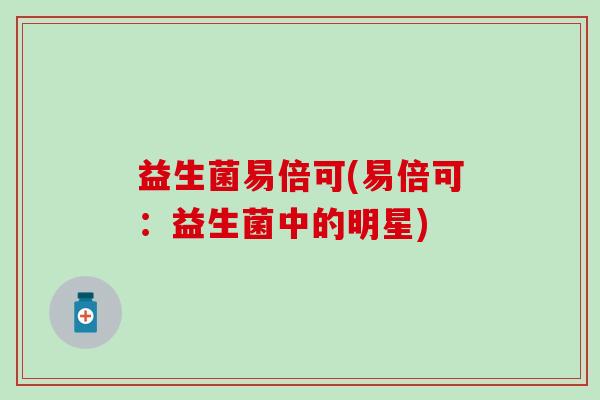 益生菌易倍可(易倍可:益生菌中的明星) 益生菌易倍可(易倍可:益生菌中的明星)
