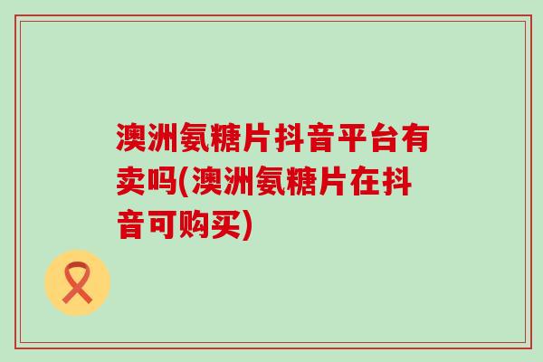 澳洲氨糖片抖音平台有卖吗(澳洲氨糖片在抖音可购买)