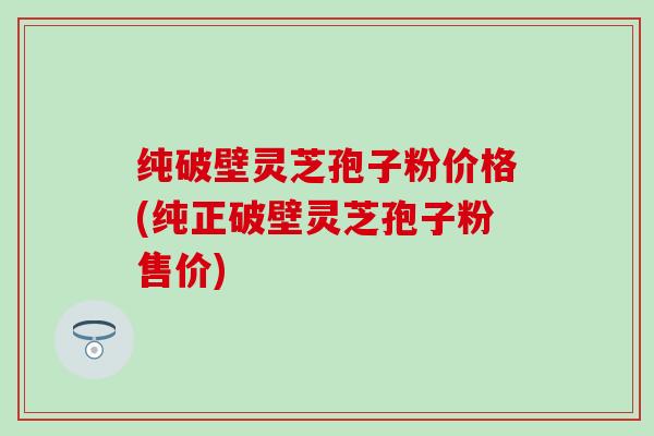 纯破壁灵芝孢子粉价格(纯正破壁灵芝孢子粉售价)